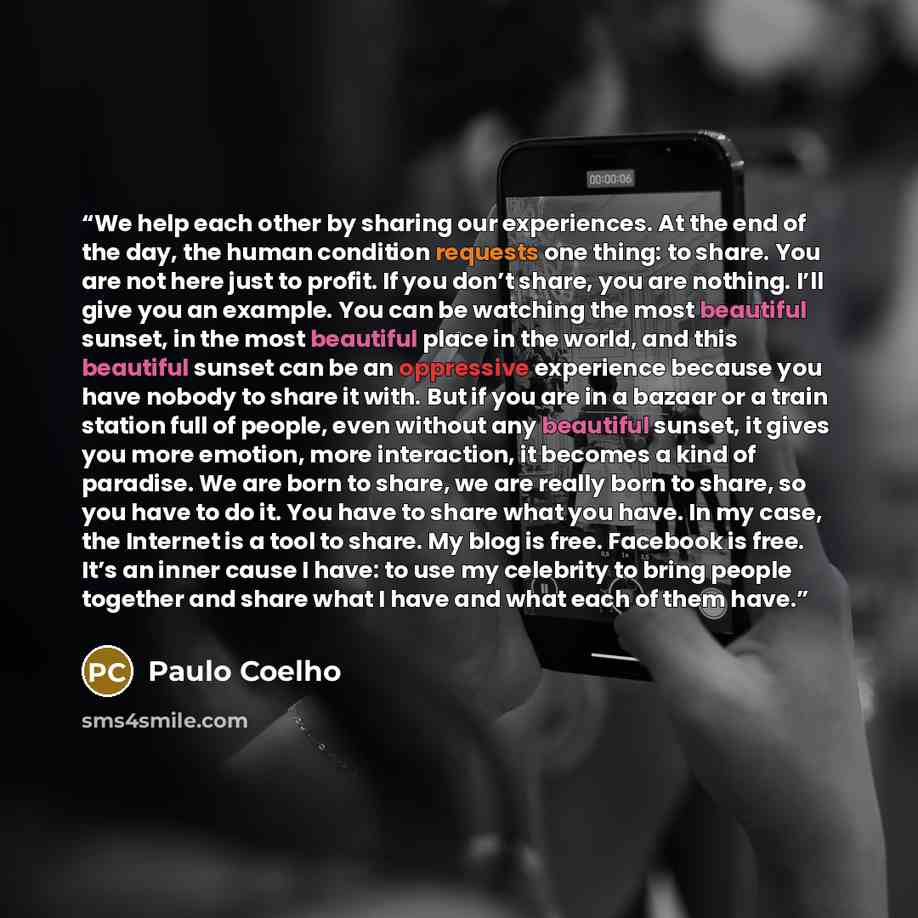 “We help each other by sharing our experiences. At the end of the day, the human condition requests one thing: to share. You are not here just to profit. If you don’t share, you are nothing. I’ll give you an example. You can be watching the most beautiful sunset, in the most beautiful place in the…” quote by Paulo Coelho