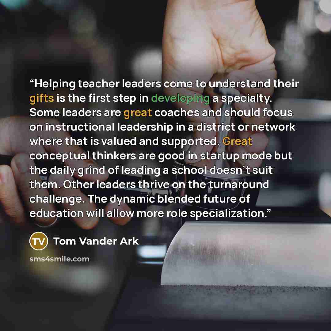 “Helping teacher leaders come to understand their gifts is the first step in developing a specialty. Some leaders are great coaches and should focus on instructional leadership in a district or network where that is valued and supported. Great conceptual thinkers are good in startup mode but the…” quote by Tom Vander Ark