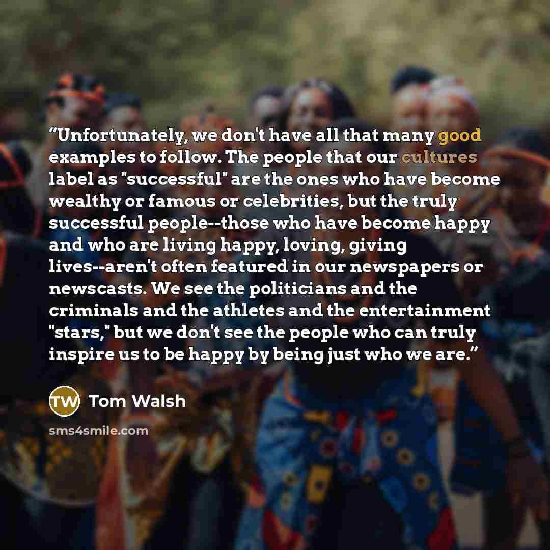 “Unfortunately, we don't have all that many good examples to follow. The people that our cultures label as "successful" are the ones who have become wealthy or famous or celebrities, but the truly successful people--those who have become happy and who are living happy, loving, giving lives--aren't…” quote by Tom Walsh