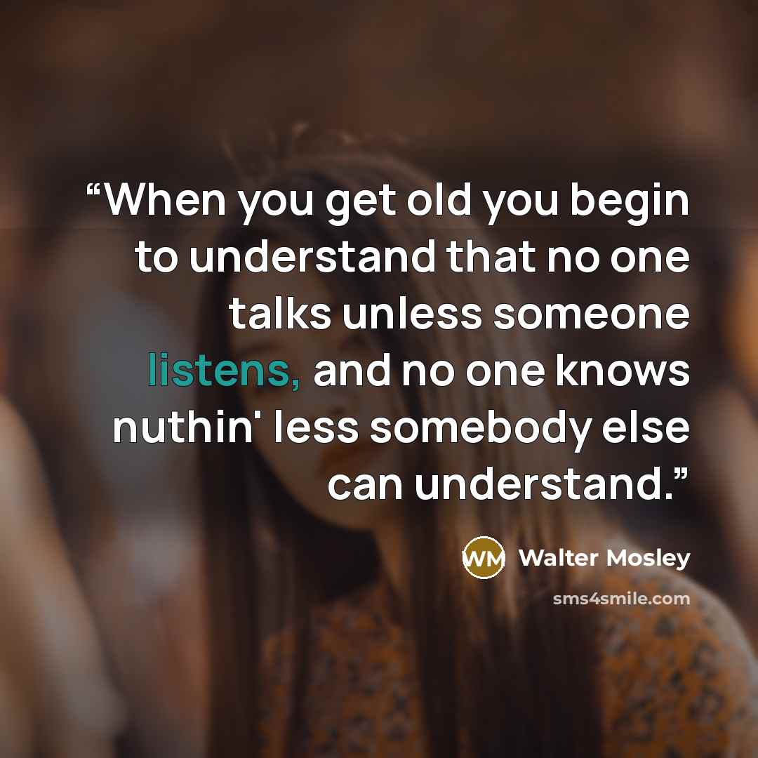 “When you get old you begin to understand that no one talks unless someone listens, and no one knows nuthin' less somebody else can understand.” quote by Walter Mosley