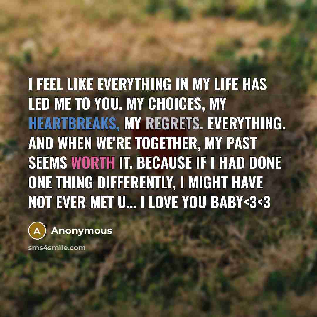 “I feel like everything in my life has led me to you. My choices, My heartbreaks, My regrets. Everything. And when we're together, my past seems worth it. Because if I had done one thing differently, I might have not ever met u… I love you baby” quote by Anonymous