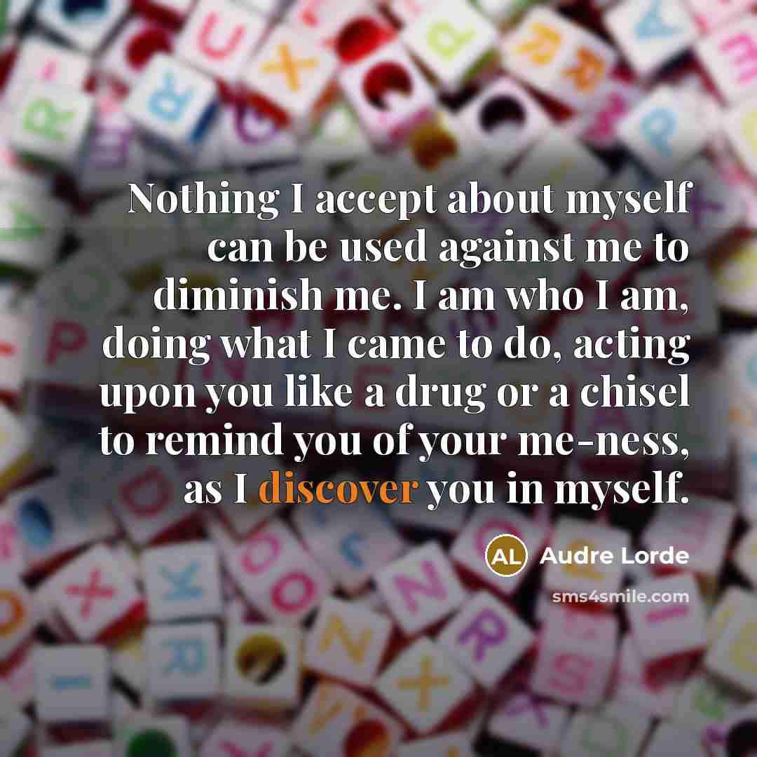 “Nothing I accept about myself can be used against me to diminish me. I am who I am, doing what I came to do, acting upon you like a drug or a chisel to remind you of your me-ness, as I discover you in myself.” quote by Audre Lorde