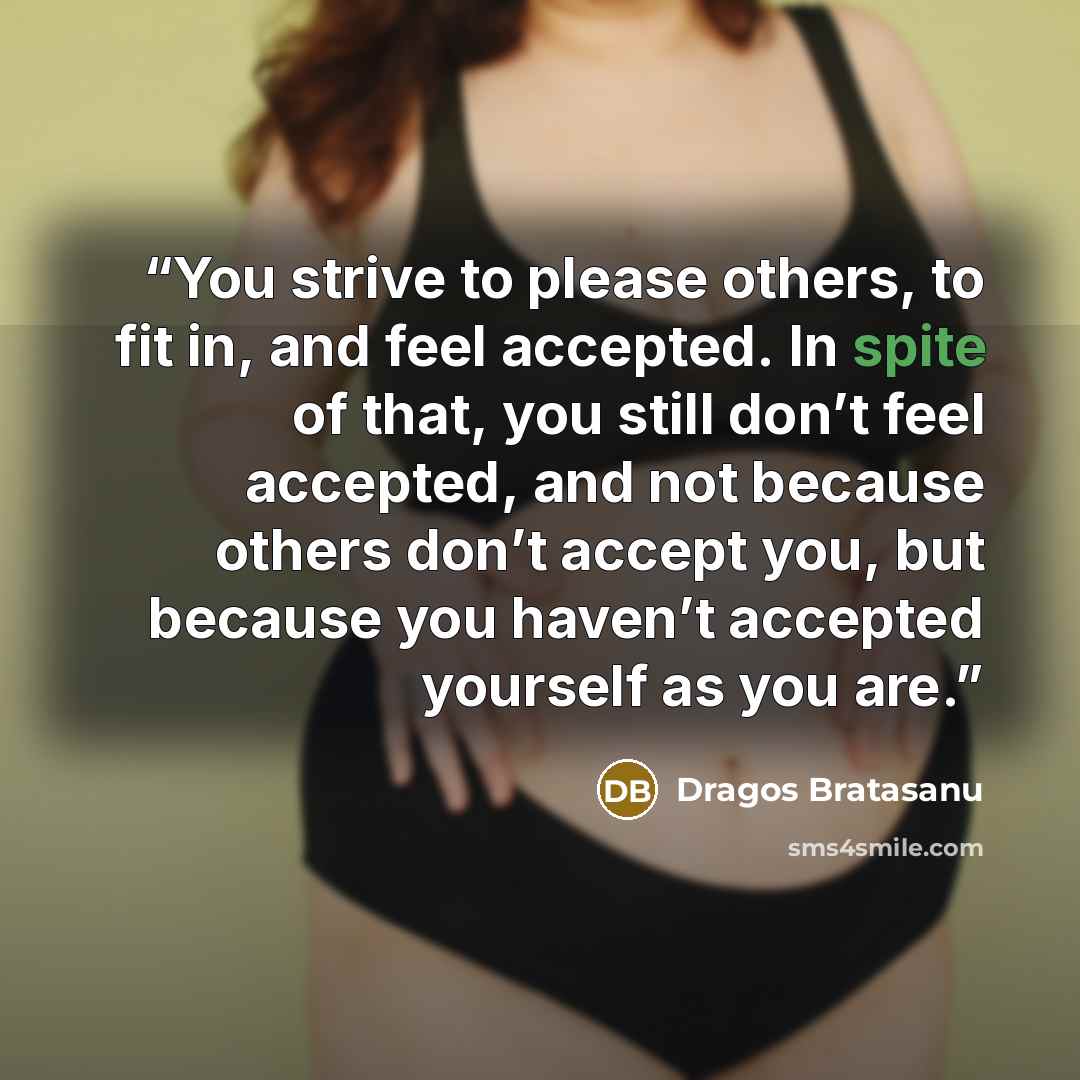 “You strive to please others, to fit in, and feel accepted. In spite of that, you still don’t feel accepted, and not because others don’t accept you, but because you haven’t accepted yourself as you are.” quote by Dragos Bratasanu