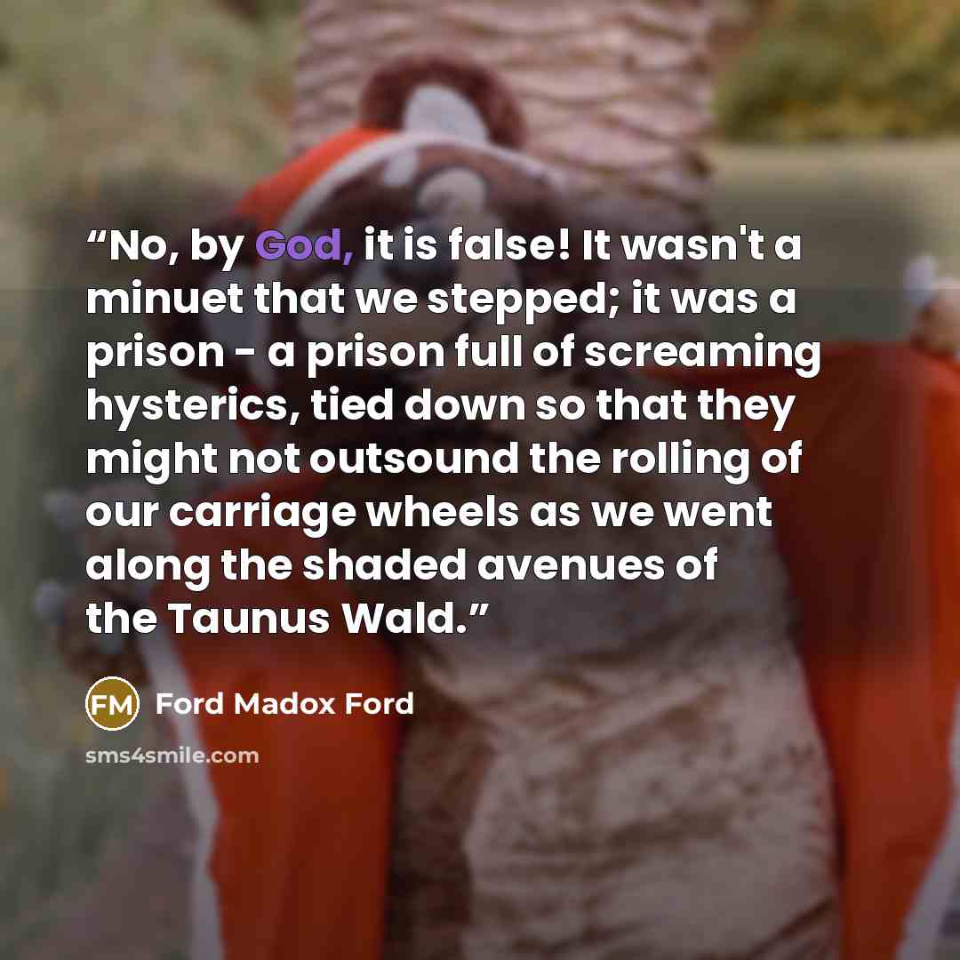 “No, by God, it is false! It wasn't a minuet that we stepped; it was a prison - a prison full of screaming hysterics, tied down so that they might not outsound the rolling of our carriage wheels as we went along the shaded avenues of the Taunus Wald.” quote by Ford Madox Ford
