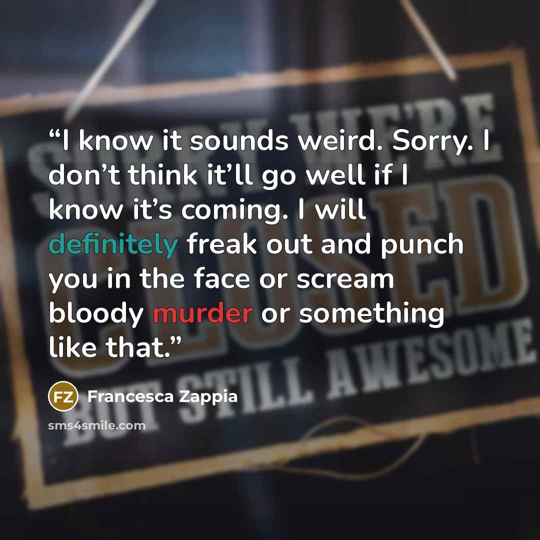 “I know it sounds weird. Sorry. I don’t think it’ll go well if I know it’s coming. I will definitely freak out and punch you in the face or scream bloody murder or something like that.” quote by Francesca Zappia
