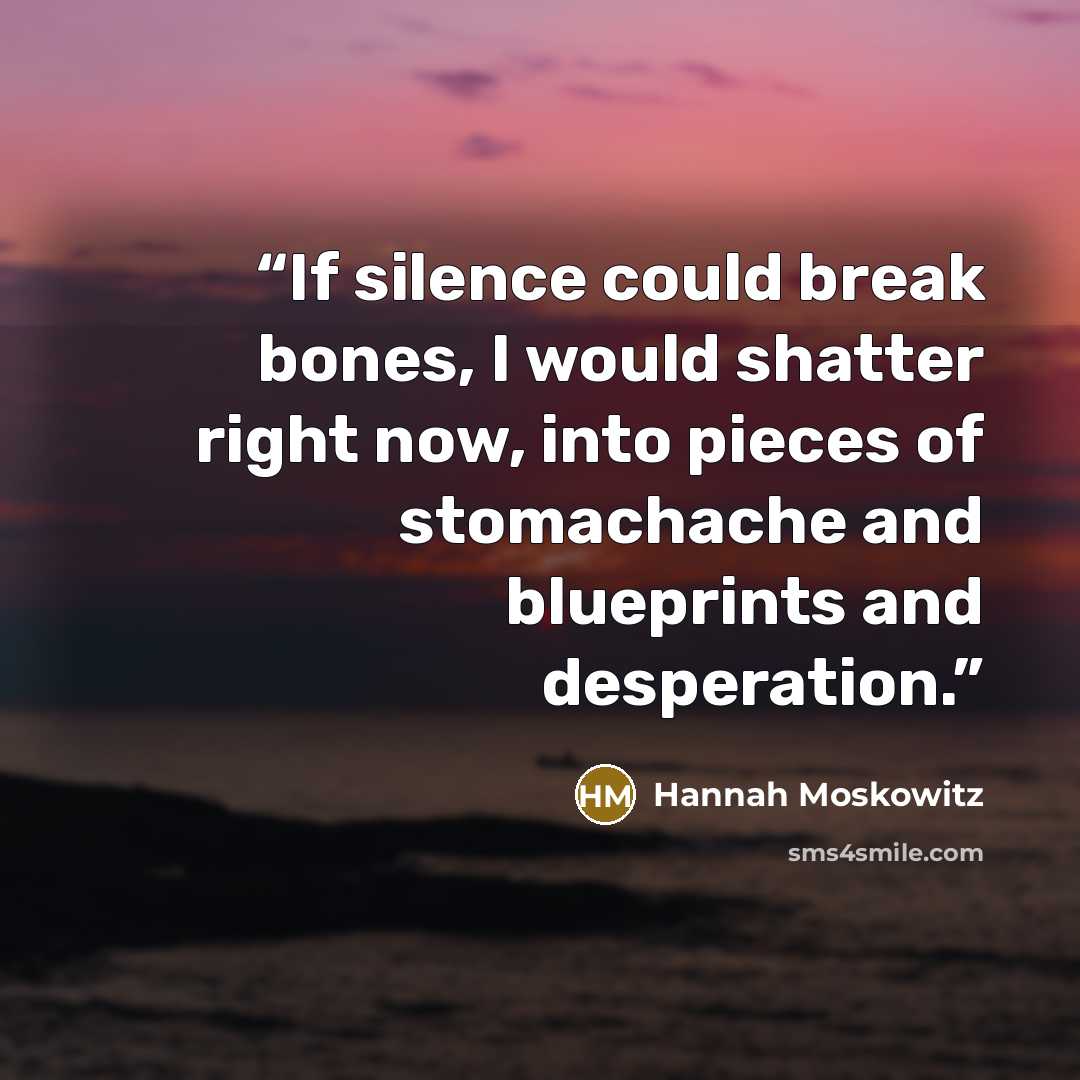 “If silence could break bones, I would shatter right now, into pieces of stomachache and blueprints and desperation.” quote by Hannah Moskowitz