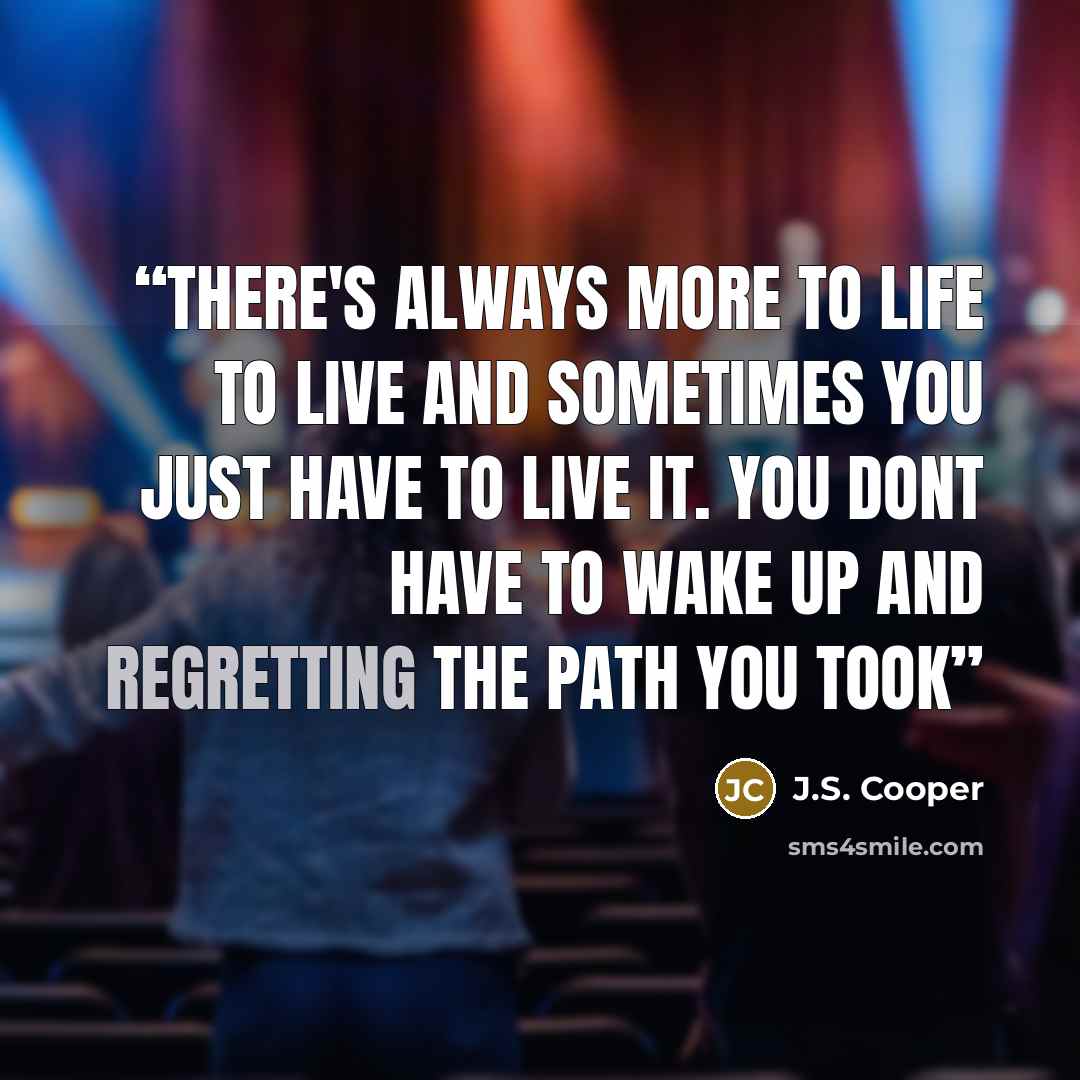“There's always more to life to live and sometimes you just have to live it. you dont have to wake up and regretting the path you took” quote by J.S. Cooper