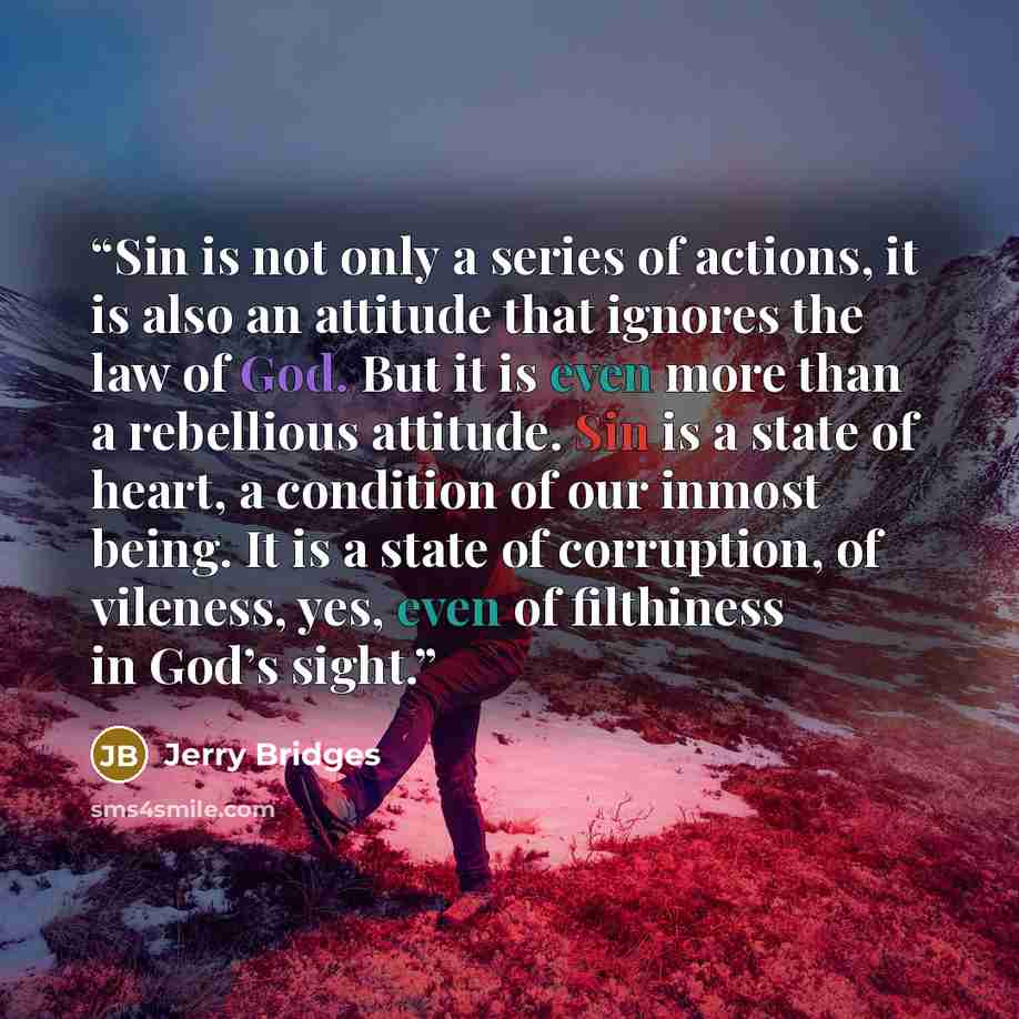 “Sin is not only a series of actions, it is also an attitude that ignores the law of God. But it is even more than a rebellious attitude. Sin is a state of heart, a condition of our inmost being. It is a state of corruption, of vileness, yes, even of filthiness in God’s sight.” quote by Jerry Bridges