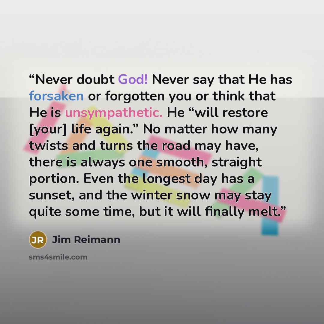 “Never doubt God! Never say that He has forsaken or forgotten you or think that He is unsympathetic. He “will restore [your] life again.” No matter how many twists and turns the road may have, there is always one smooth, straight portion. Even the longest day has a sunset, and the winter snow may…” quote by Jim Reimann
