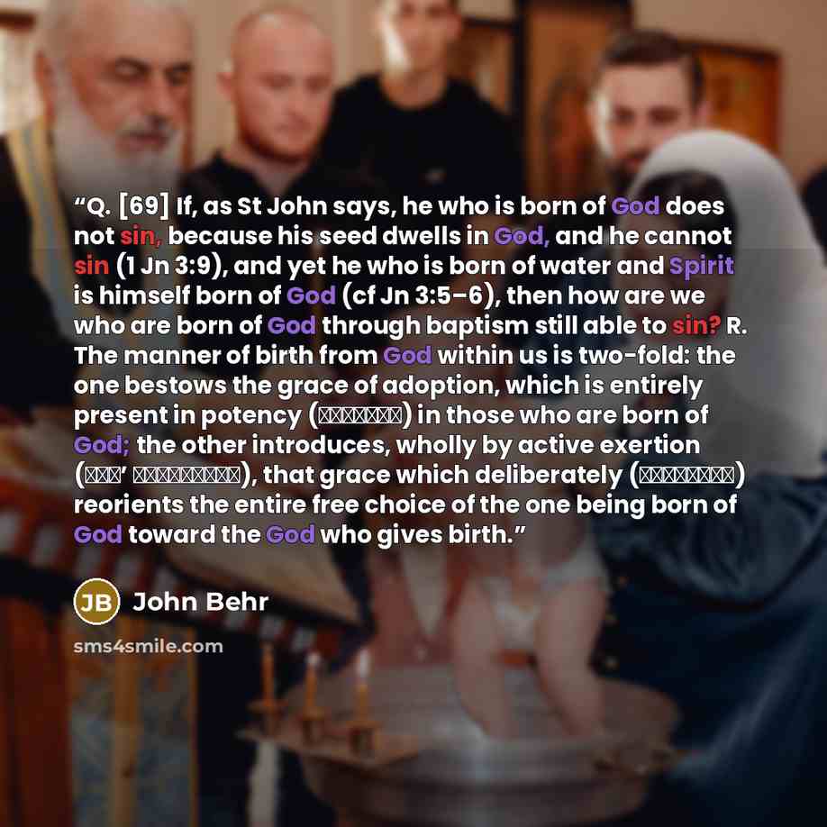 “Q. [69] If, as St John says, he who is born of God does not sin, because his seed dwells in God, and he cannot sin (1 Jn 3:9), and yet he who is born of water and Spirit is himself born of God (cf Jn 3:5–6), then how are we who are born of God through baptism still able to sin? R. The manner of…” quote by John Behr