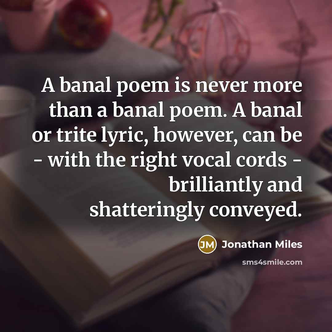 “A banal poem is never more than a banal poem. A banal or trite lyric, however, can be - with the right vocal cords - brilliantly and shatteringly conveyed.” quote by Jonathan Miles