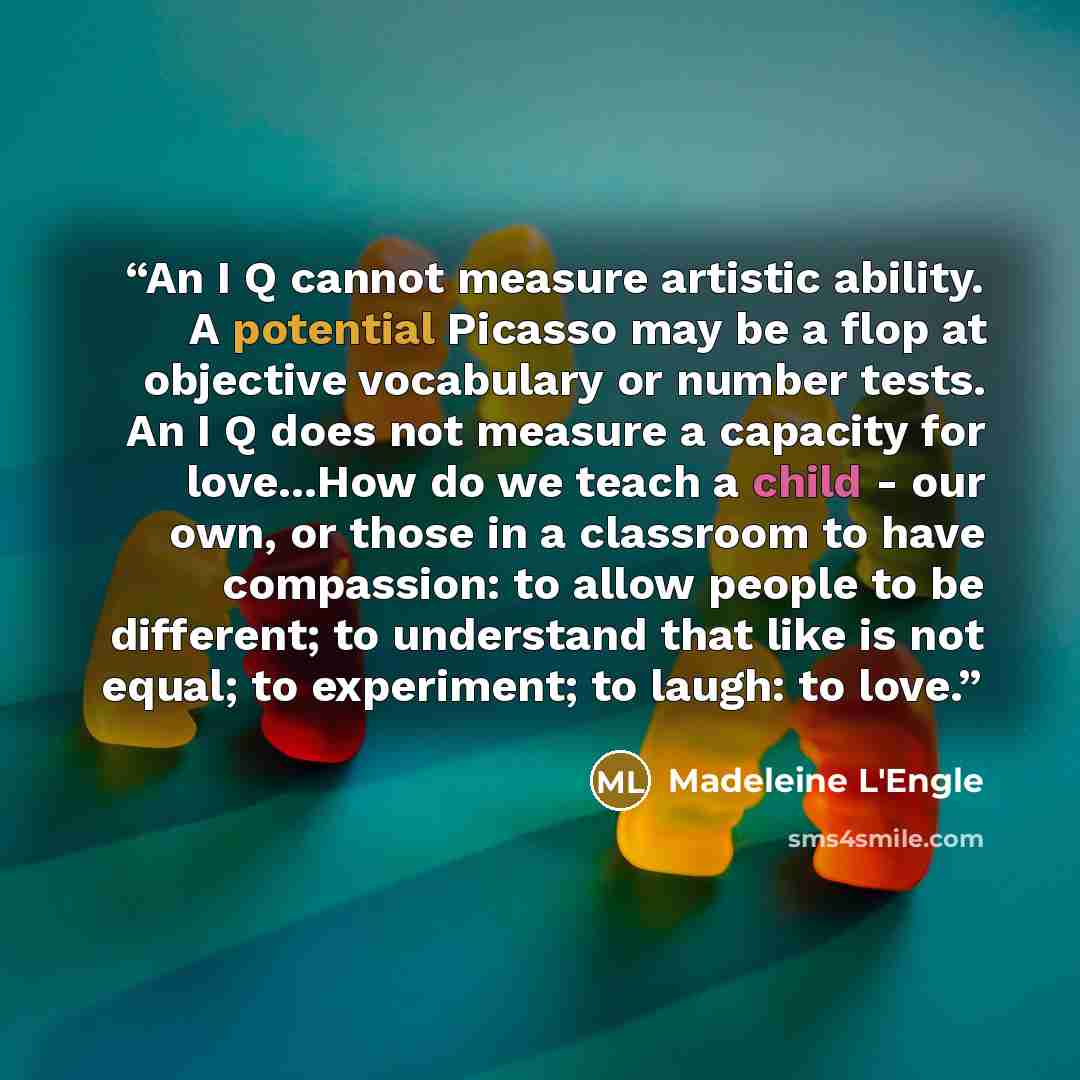 “An I Q cannot measure artistic ability. A potential Picasso may be a flop at objective vocabulary or number tests. An I Q does not measure a capacity for love...How do we teach a child - our own, or those in a classroom to have compassion: to allow people to be different; to understand that like…” quote by Madeleine L'Engle