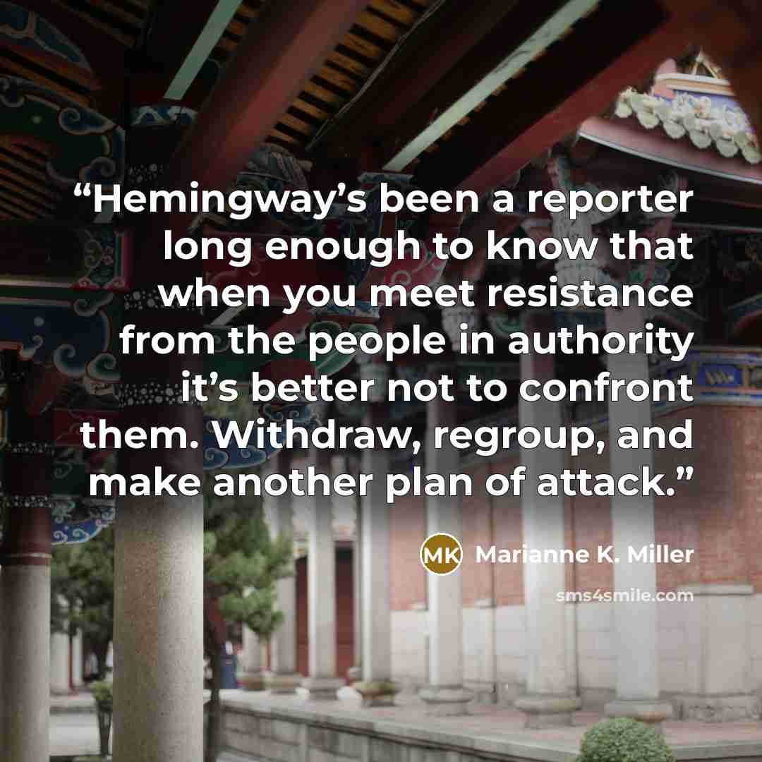“Hemingway’s been a reporter long enough to know that when you meet resistance from the people in authority it’s better not to confront them. Withdraw, regroup, and make another plan of attack.” quote by Marianne K. Miller