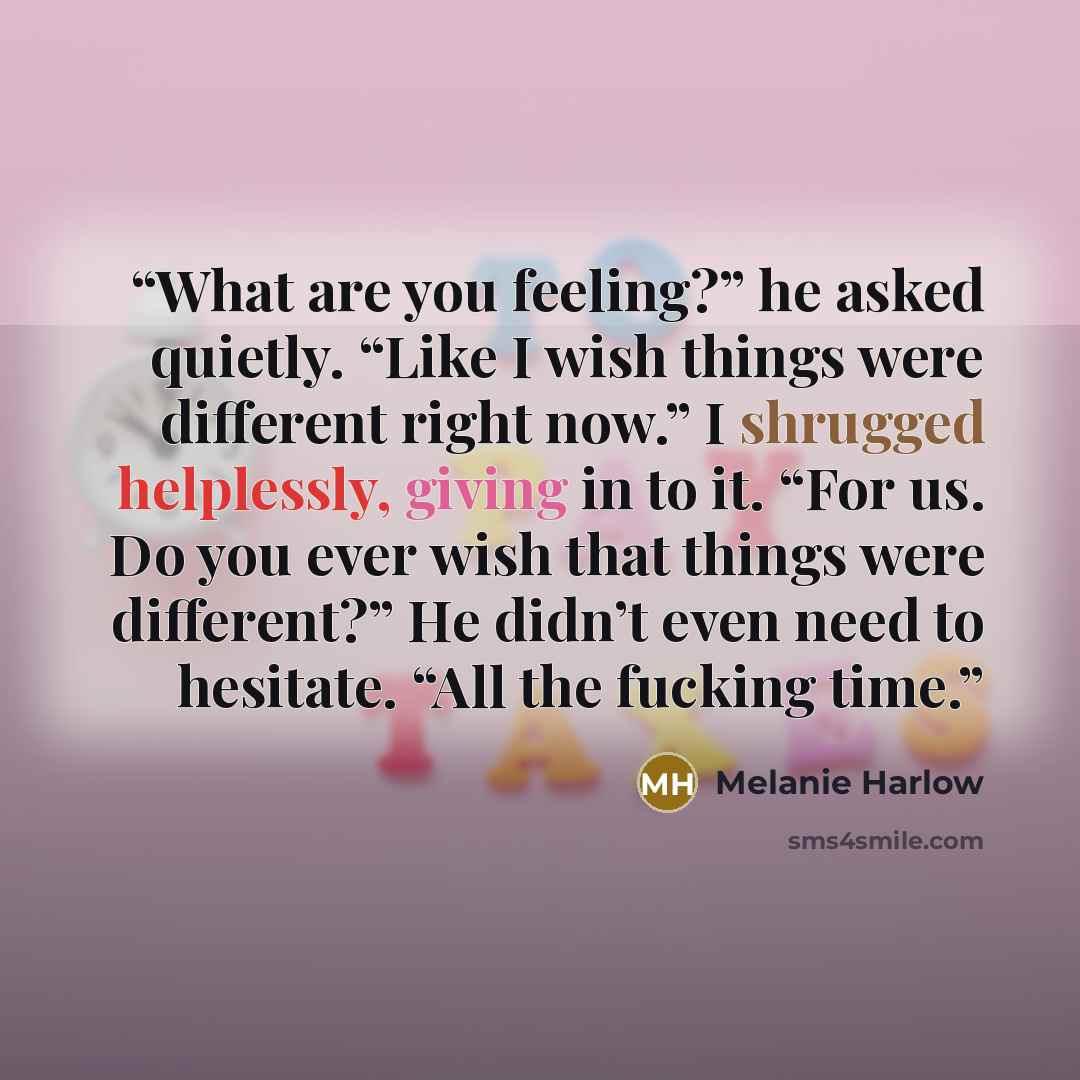 “What are you feeling?” he asked quietly. “Like I wish things were different right now.” I shrugged helplessly, giving in to it. “For us. Do you ever wish that things were different?” He didn’t even need to hesitate. “All the fucking time.” quote by Melanie Harlow