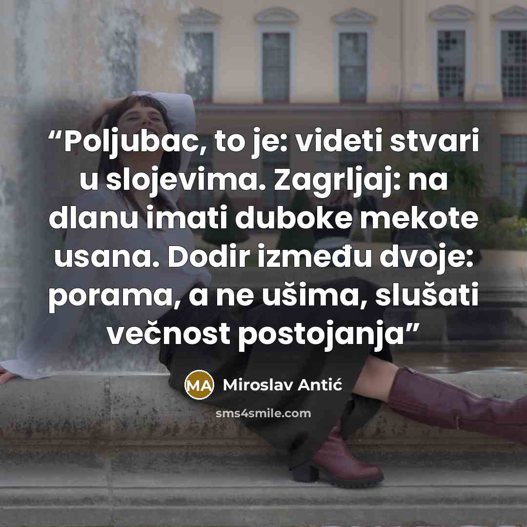 “Poljubac, to je: videti stvari u slojevima. Zagrljaj: na dlanu imati duboke mekote usana. Dodir između dvoje: porama, a ne ušima, slušati večnost postojanja” quote by Miroslav Antić