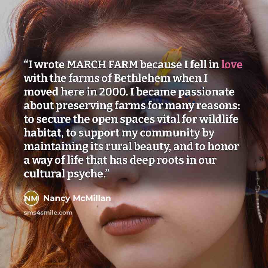 “I wrote MARCH FARM because I fell in love with the farms of Bethlehem when I moved here in 2000. I became passionate about preserving farms for many reasons: to secure the open spaces vital for wildlife habitat, to support my community by maintaining its rural beauty, and to honor a way of life…” quote by Nancy McMillan