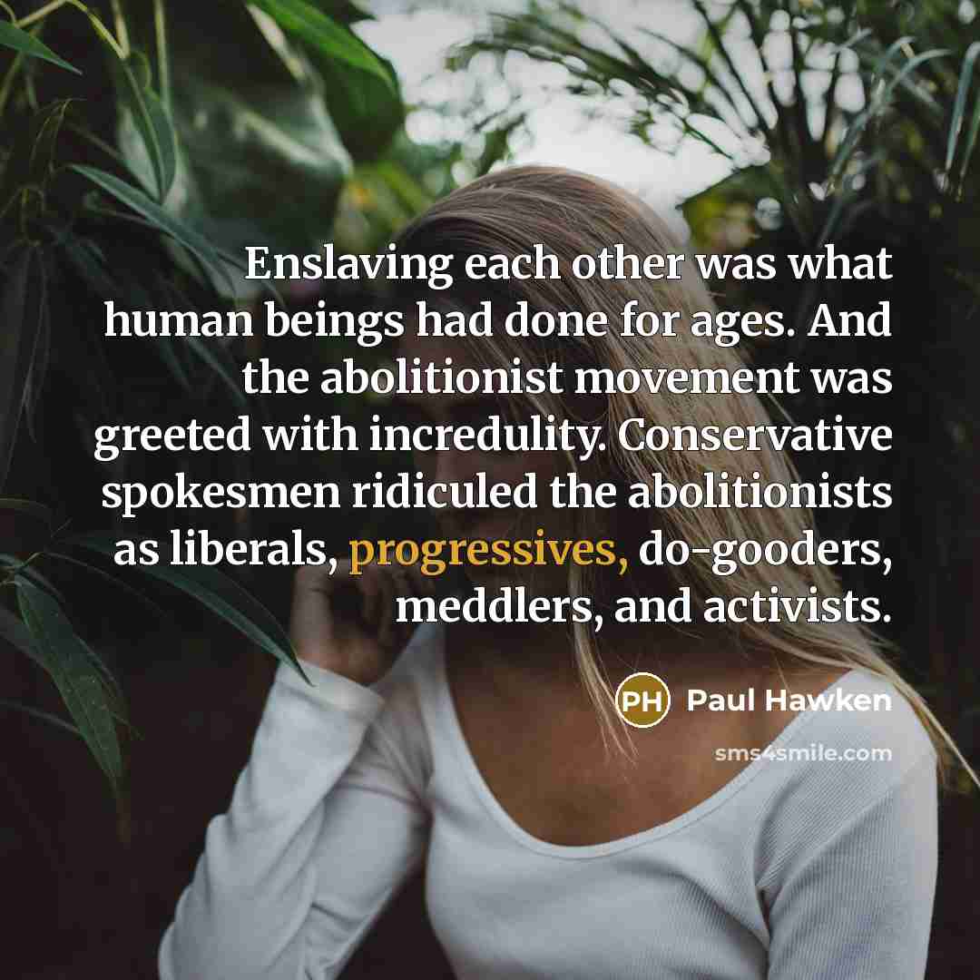 “Enslaving each other was what human beings had done for ages. And the abolitionist movement was greeted with incredulity. Conservative spokesmen ridiculed the abolitionists as liberals, progressives, do-gooders, meddlers, and activists.” quote by Paul Hawken
