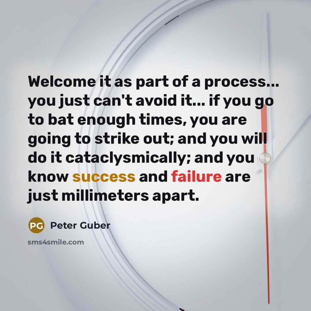 “Welcome it as part of a process... you just can't avoid it... if you go to bat enough times, you are going to strike out; and you will do it cataclysmically; and you know success and failure are just millimeters apart.” quote by Peter Guber