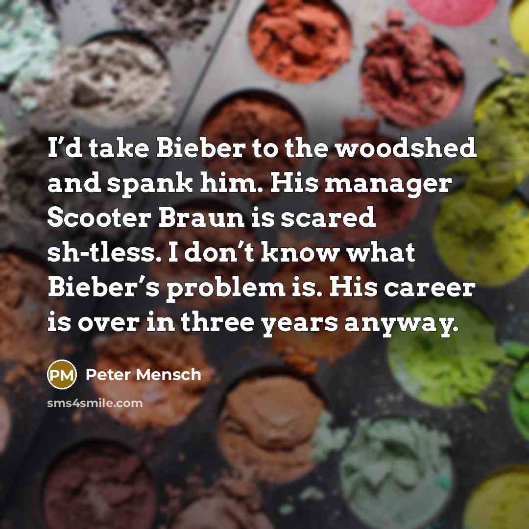 “I’d take Bieber to the woodshed and spank him. His manager Scooter Braun is scared sh-tless. I don’t know what Bieber’s problem is. His career is over in three years anyway.” quote by Peter Mensch