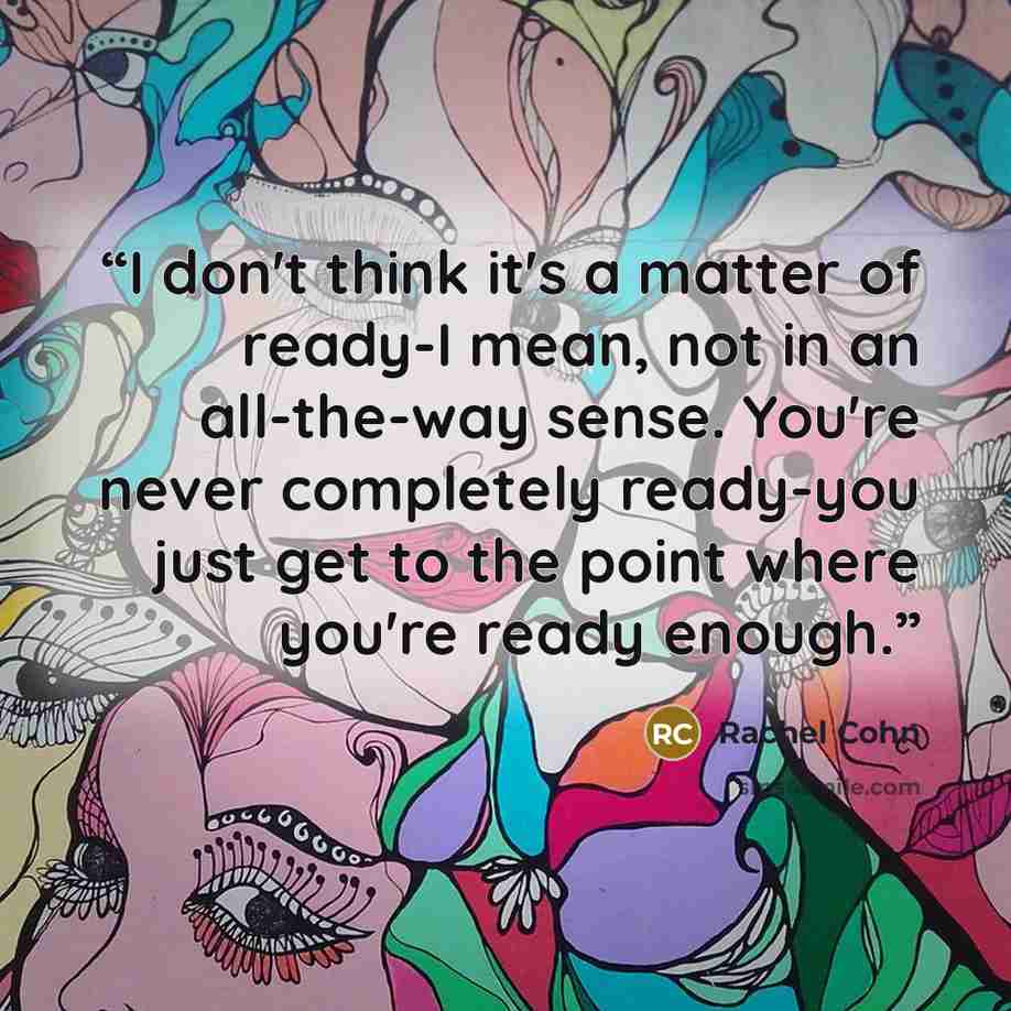 “I don't think it's a matter of ready-I mean, not in an all-the-way sense. You're never completely ready-you just get to the point where you're ready enough.” quote by Rachel Cohn