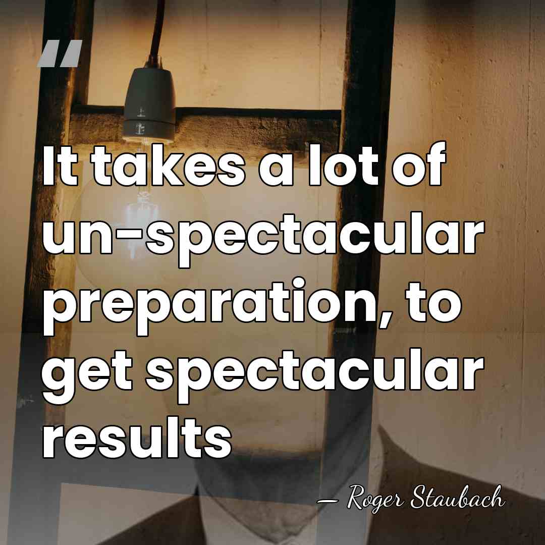 It takes a lot of un-spectacular preparation, to get spectacular results - Roger Staubach