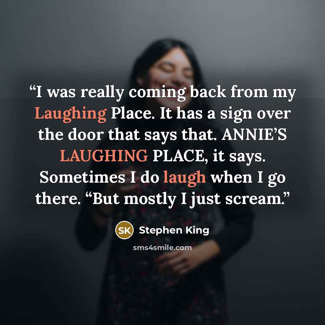 “I was really coming back from my Laughing Place. It has a sign over the door that says that. ANNIE’S LAUGHING PLACE, it says. Sometimes I do laugh when I go there. “But mostly I just scream.” quote by Stephen King