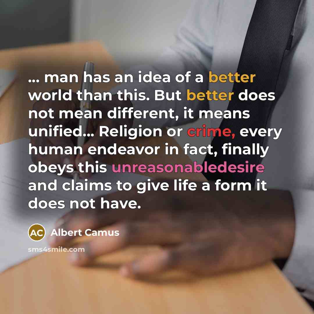 “... man has an idea of a better world than this. But better does not mean different, it means unified... Religion or crime, every human endeavor in fact, finally obeys this unreasonabledesire and claims to give life a form it does not have.” quote by Albert Camus