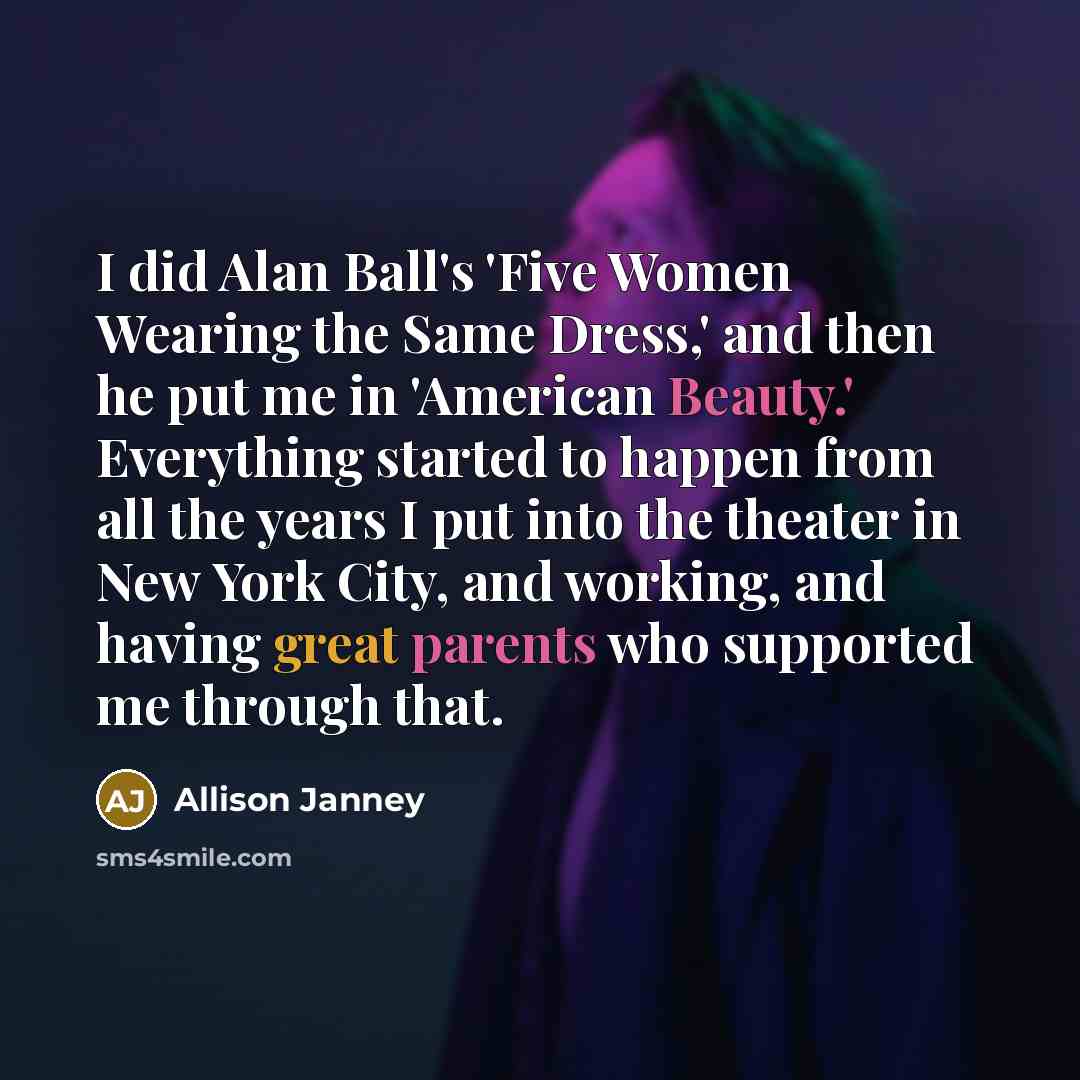 “I did Alan Ball's 'Five Women Wearing the Same Dress,' and then he put me in 'American Beauty.' Everything started to happen from all the years I put into the theater in New York City, and working, and having great parents who supported me through that.” quote by Allison Janney