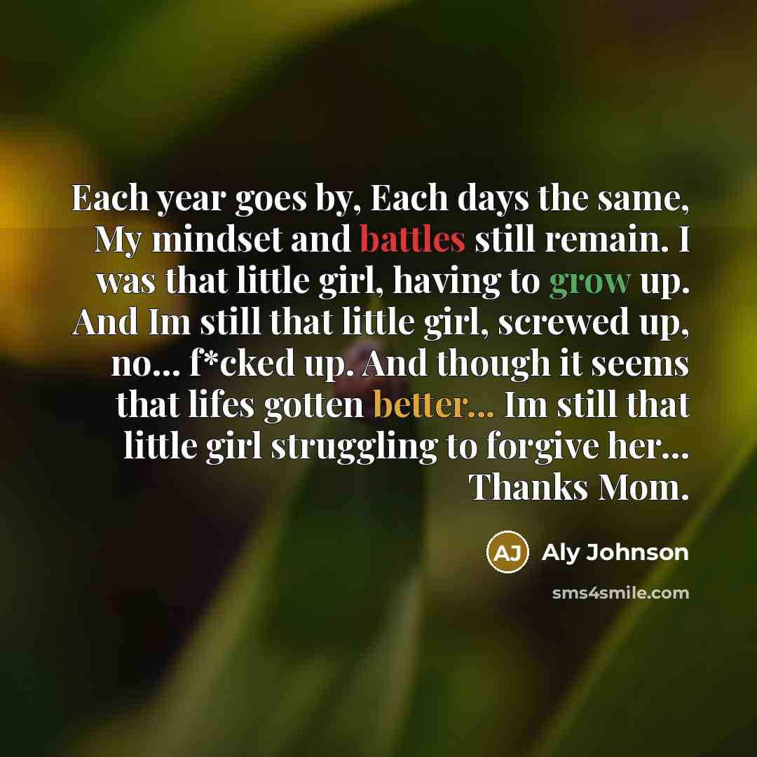 “Each year goes by, Each days the same, My mindset and battles still remain. I was that little girl, having to grow up. And Im still that little girl, screwed up, no… f*cked up. And though it seems that lifes gotten better... Im still that little girl struggling to forgive her… Thanks Mom.” quote by Aly Johnson