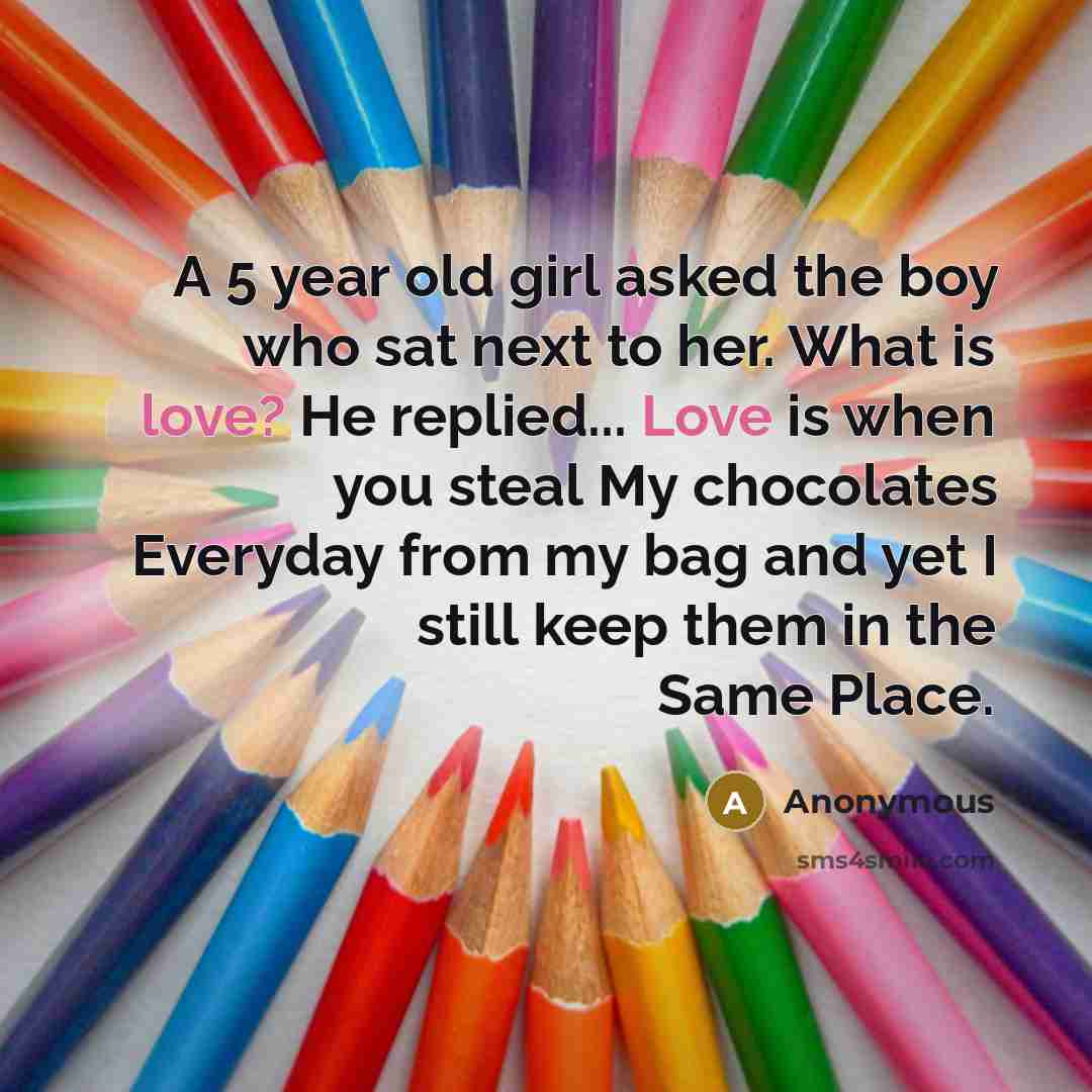 “A 5 year old girl asked the boy who sat next to her. What is love? He replied... Love is when you steal My chocolates Everyday from my bag and yet I still keep them in the Same Place.” quote by Anonymous