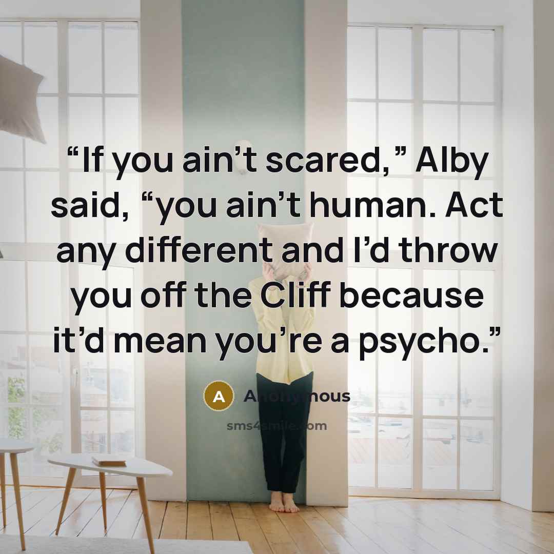 “If you ain’t scared,” Alby said, “you ain’t human. Act any different and I’d throw you off the Cliff because it’d mean you’re a psycho.” quote by Anonymous