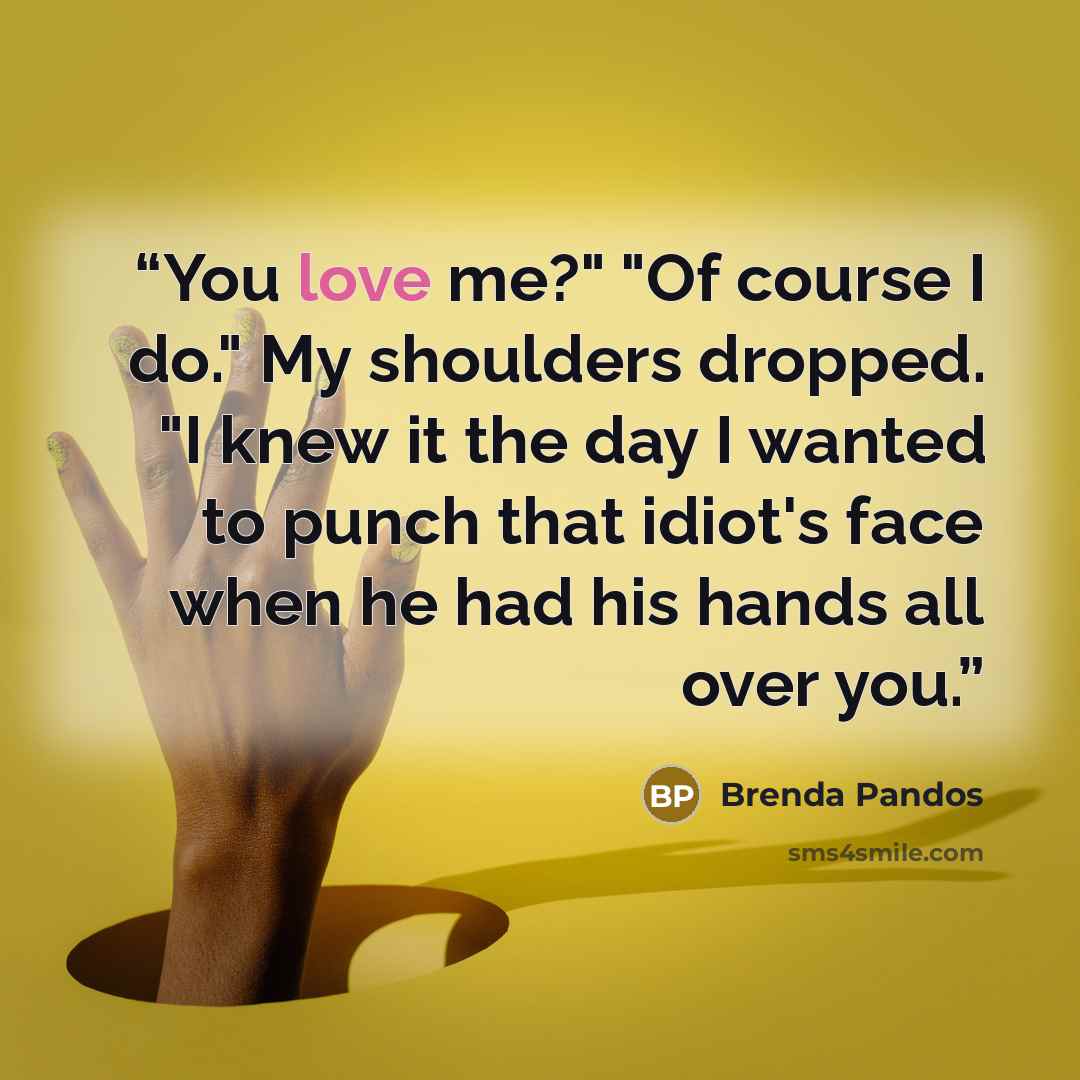 “You love me?" "Of course I do." My shoulders dropped. "I knew it the day I wanted to punch that idiot's face when he had his hands all over you.” quote by Brenda Pandos