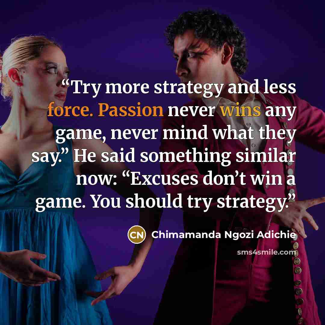 “Try more strategy and less force. Passion never wins any game, never mind what they say.” He said something similar now: “Excuses don’t win a game. You should try strategy.” quote by Chimamanda Ngozi Adichie