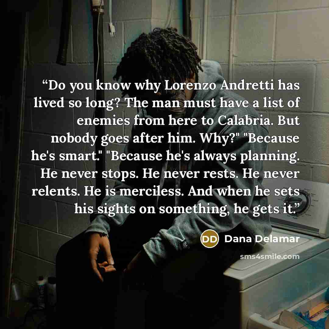 “Do you know why Lorenzo Andretti has lived so long? The man must have a list of enemies from here to Calabria. But nobody goes after him. Why?" "Because he's smart." "Because he's always planning. He never stops. He never rests. He never relents. He is merciless. And when he sets his sights on…” quote by Dana Delamar