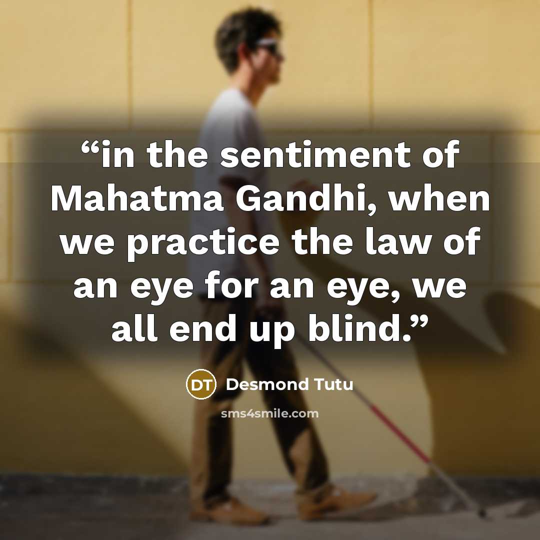 “in the sentiment of Mahatma Gandhi, when we practice the law of an eye for an eye, we all end up blind.” quote by Desmond Tutu