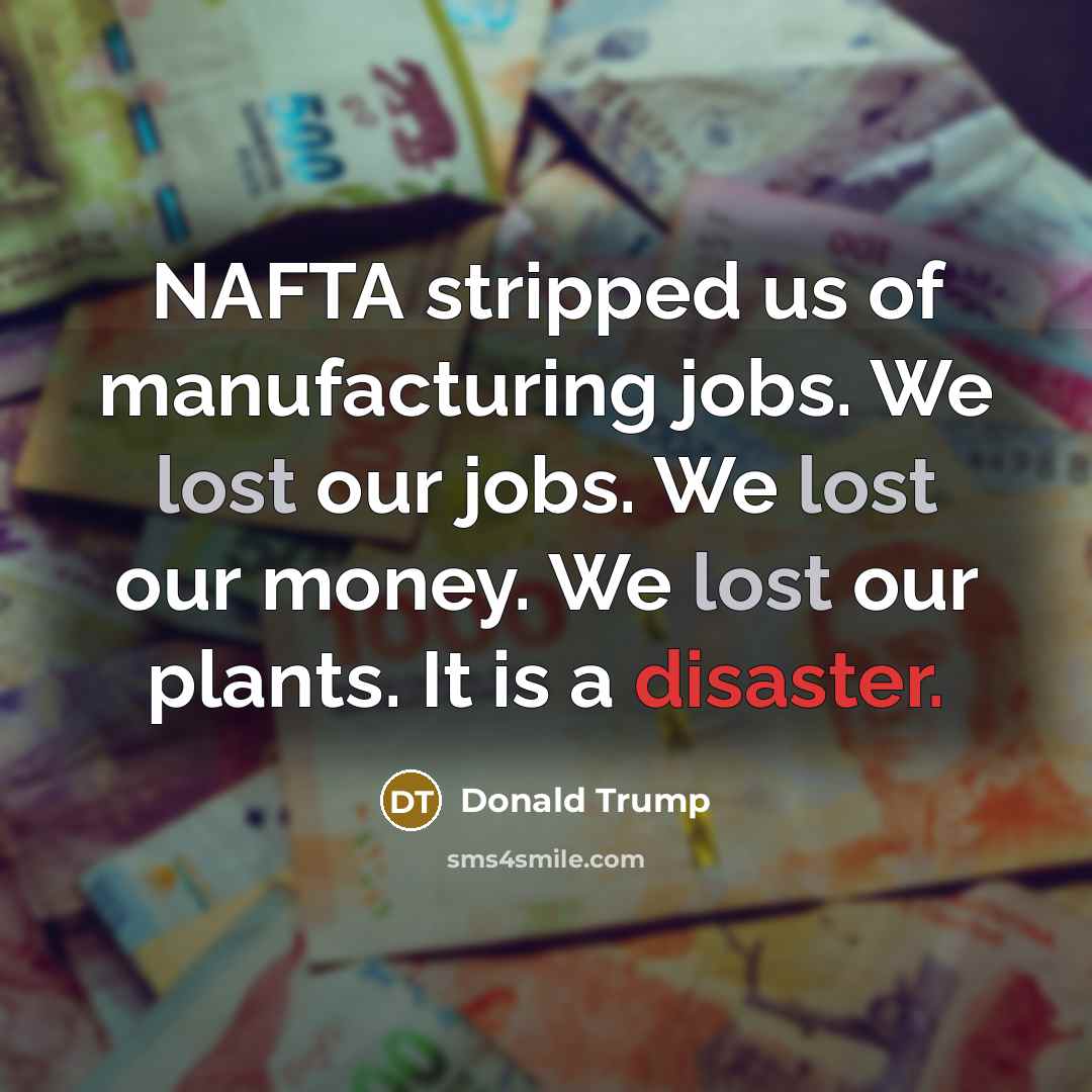 “NAFTA stripped us of manufacturing jobs. We lost our jobs. We lost our money. We lost our plants. It is a disaster.” quote by Donald Trump