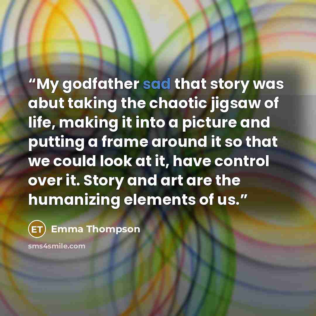 “My godfather sad that story was abut taking the chaotic jigsaw of life, making it into a picture and putting a frame around it so that we could look at it, have control over it. Story and art are the humanizing elements of us.” quote by Emma Thompson