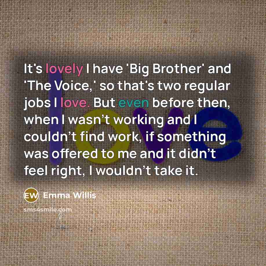 “It's lovely I have 'Big Brother' and 'The Voice,' so that's two regular jobs I love. But even before then, when I wasn't working and I couldn't find work, if something was offered to me and it didn't feel right, I wouldn't take it.” quote by Emma Willis
