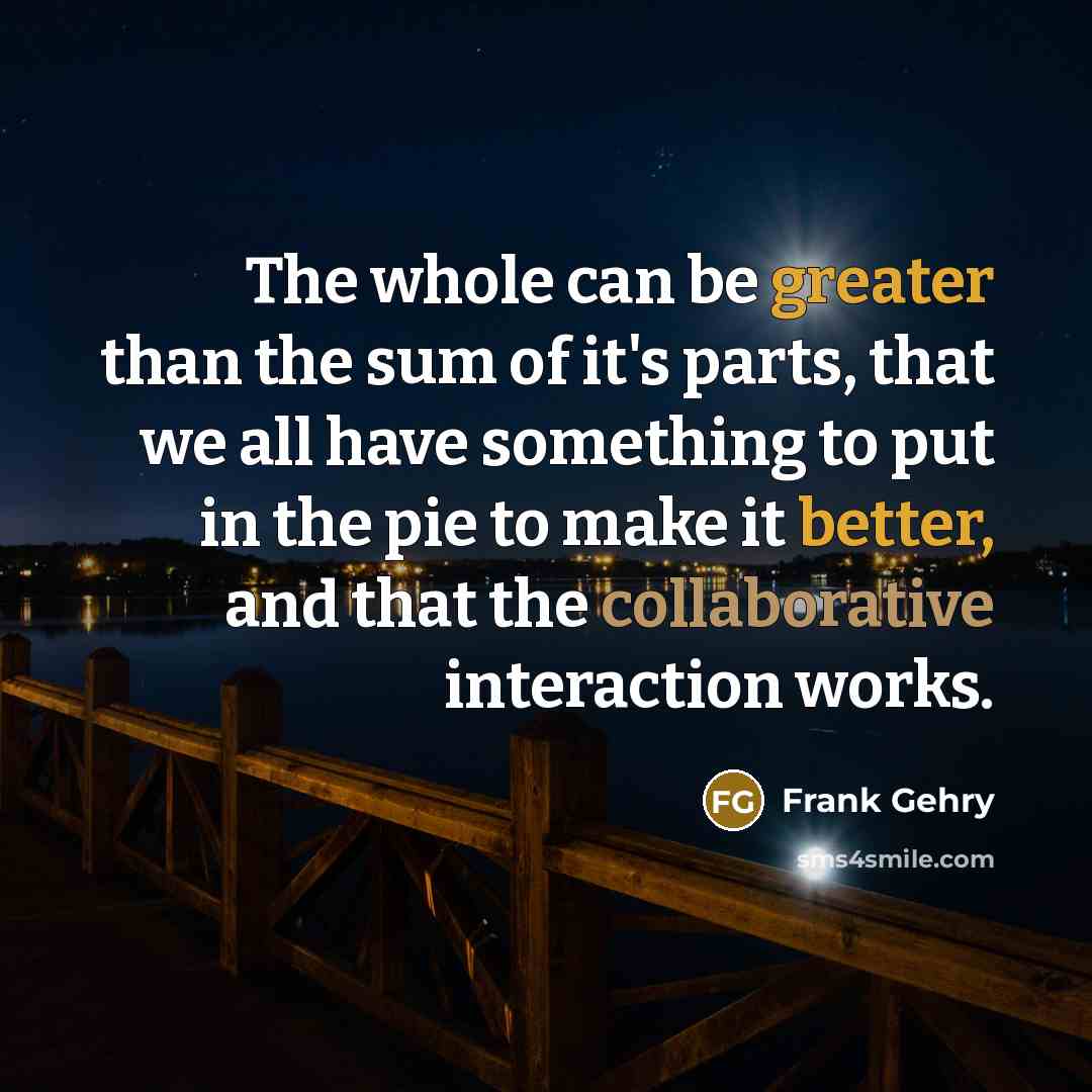 “The whole can be greater than the sum of it's parts, that we all have something to put in the pie to make it better, and that the collaborative interaction works.” quote by Frank Gehry