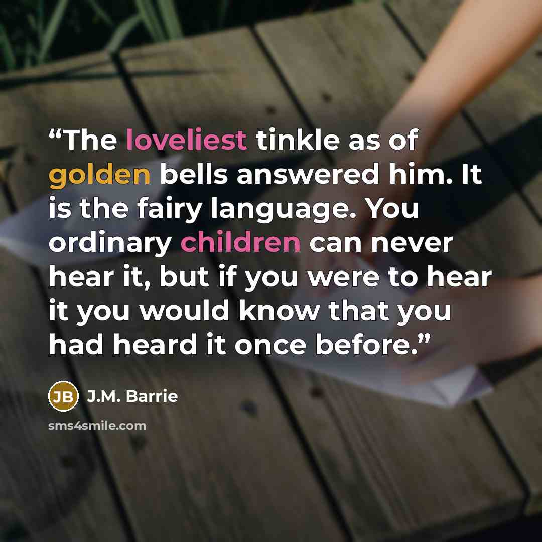“The loveliest tinkle as of golden bells answered him. It is the fairy language. You ordinary children can never hear it, but if you were to hear it you would know that you had heard it once before.” quote by J.M. Barrie