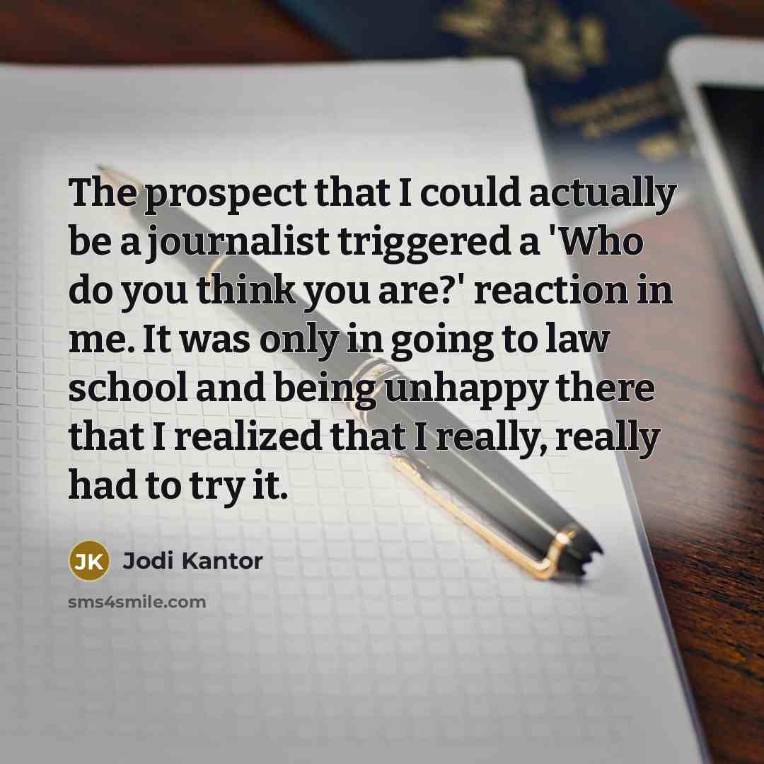 “The prospect that I could actually be a journalist triggered a 'Who do you think you are?' reaction in me. It was only in going to law school and being unhappy there that I realized that I really, really had to try it.” quote by Jodi Kantor