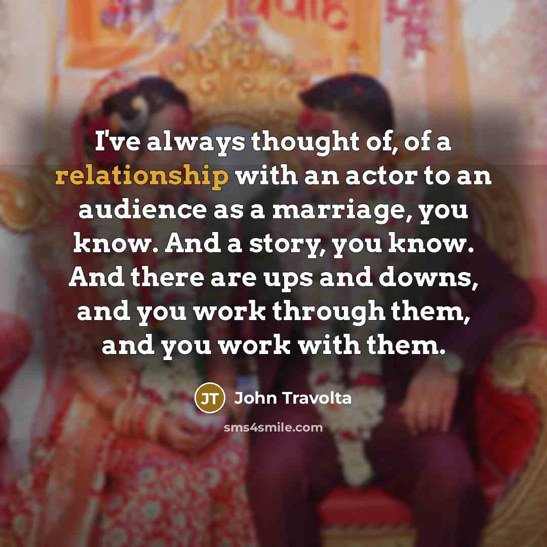 “I've always thought of, of a relationship with an actor to an audience as a marriage, you know. And a story, you know. And there are ups and downs, and you work through them, and you work with them.” quote by John Travolta