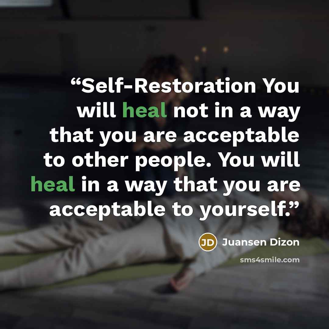 “Self-Restoration You will heal not in a way that you are acceptable to other people. You will heal in a way that you are acceptable to yourself.” quote by Juansen Dizon
