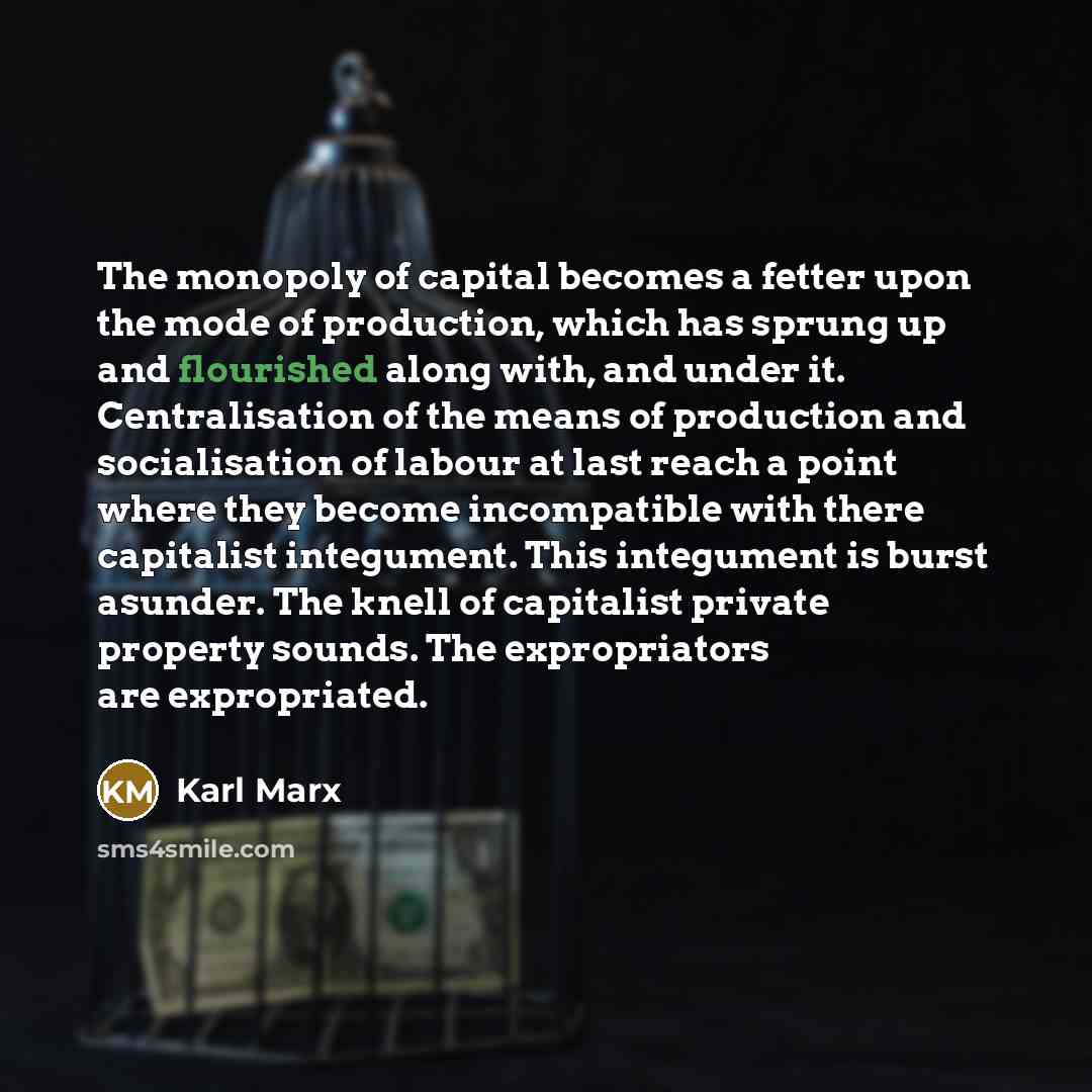 “The monopoly of capital becomes a fetter upon the mode of production, which has sprung up and flourished along with, and under it. Centralisation of the means of production and socialisation of labour at last reach a point where they become incompatible with there capitalist integument. This…” quote by Karl Marx