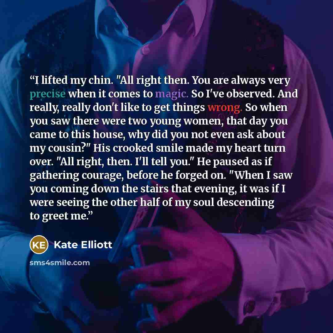 “I lifted my chin. "All right then. You are always very precise when it comes to magic. So I've observed. And really, really don't like to get things wrong. So when you saw there were two young women, that day you came to this house, why did you not even ask about my cousin?" His crooked smile made…” quote by Kate Elliott