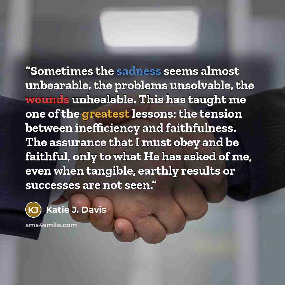 “Sometimes the sadness seems almost unbearable, the problems unsolvable, the wounds unhealable. This has taught me one of the greatest lessons: the tension between inefficiency and faithfulness. The assurance that I must obey and be faithful, only to what He has asked of me, even when tangible…” quote by Katie J. Davis
