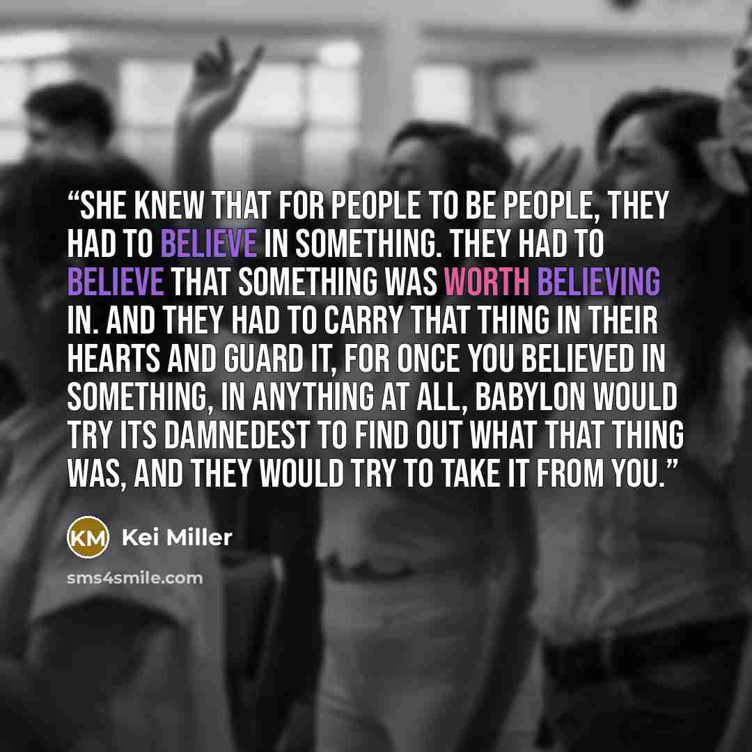 “She knew that for people to be people, they had to believe in something. They had to believe that something was worth believing in. And they had to carry that thing in their hearts and guard it, for once you believed in something, in anything at all, Babylon would try its damnedest to find out…” quote by Kei Miller