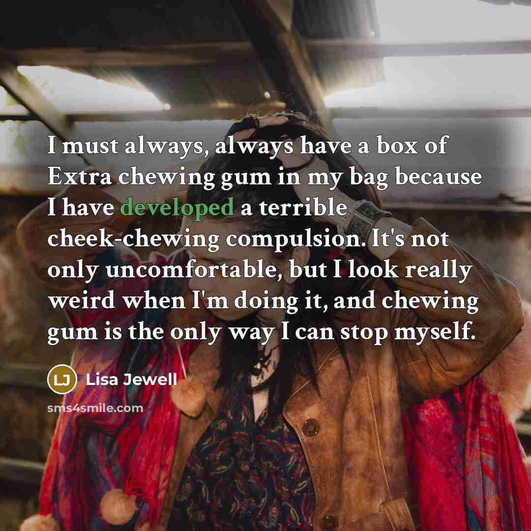 “I must always, always have a box of Extra chewing gum in my bag because I have developed a terrible cheek-chewing compulsion. It's not only uncomfortable, but I look really weird when I'm doing it, and chewing gum is the only way I can stop myself.” quote by Lisa Jewell