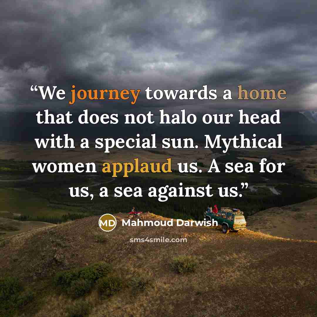 “We journey towards a home that does not halo our head with a special sun. Mythical women applaud us. A sea for us, a sea against us.” quote by Mahmoud Darwish
