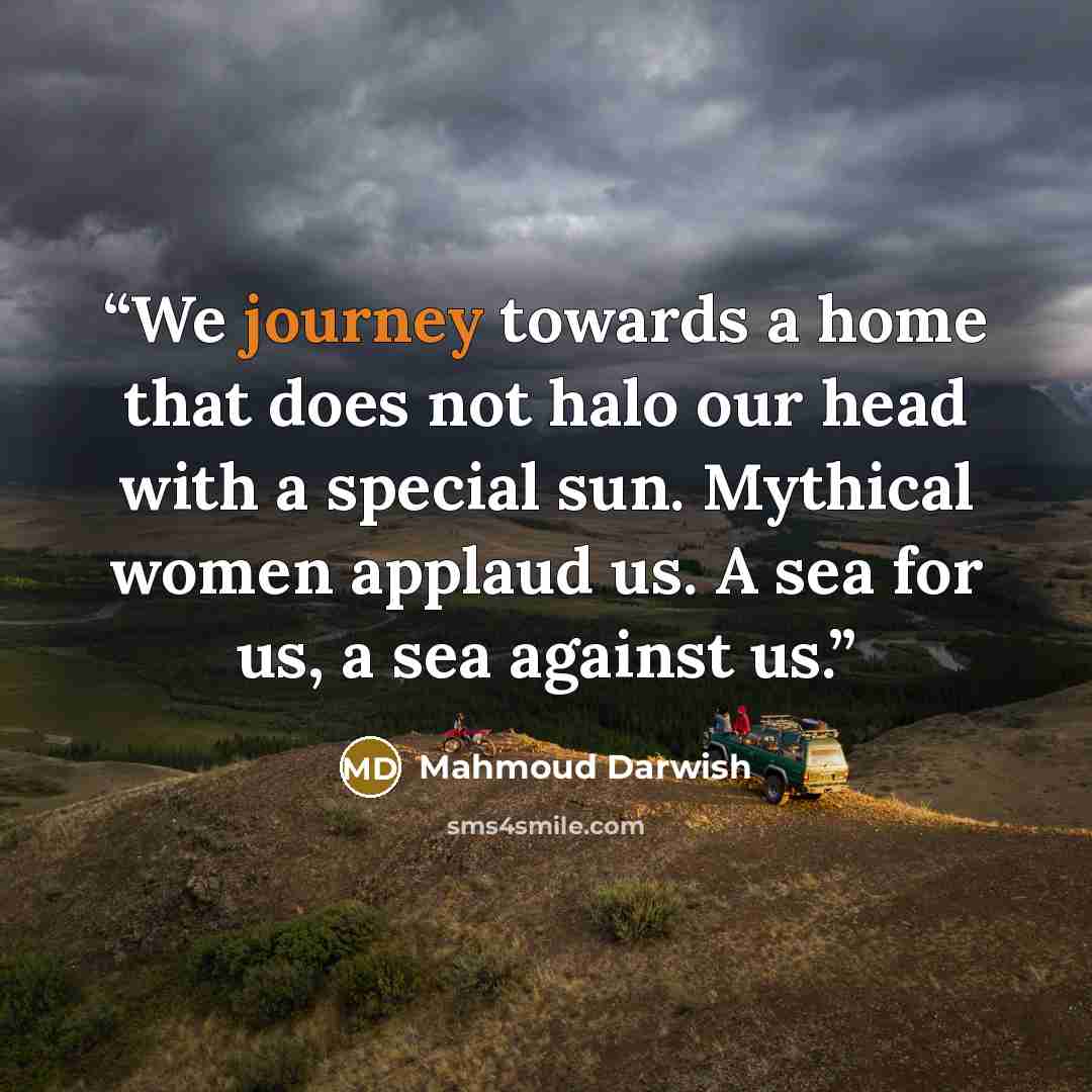 “We journey towards a home that does not halo our head with a special sun. Mythical women applaud us. A sea for us, a sea against us.” quote by Mahmoud Darwish